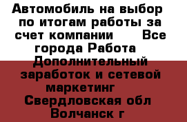 Автомобиль на выбор -по итогам работы за счет компании!!! - Все города Работа » Дополнительный заработок и сетевой маркетинг   . Свердловская обл.,Волчанск г.